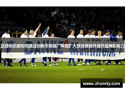 足球俱乐部如何通过创新市场推广策略扩大球迷基础并提升品牌影响力